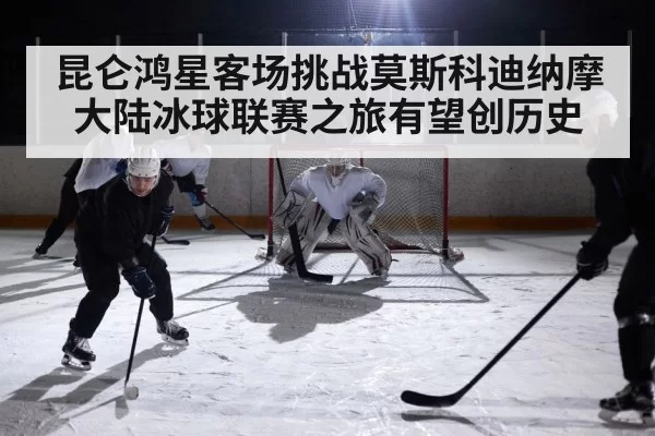 昆仑鸿星客场挑战莫斯科迪纳摩大陆冰球联赛之旅有望创历史