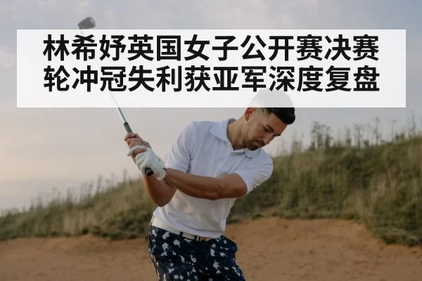 林希妤英国女子公开赛决赛轮冲冠失利获亚军深度复盘